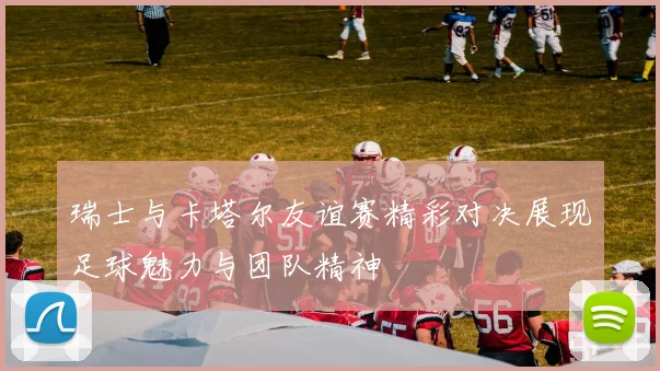 瑞士与卡塔尔友谊赛精彩对决展现足球魅力与团队精神