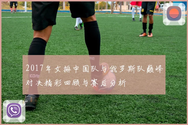2017年女排中国队与俄罗斯队巅峰对决精彩回顾与赛后分析