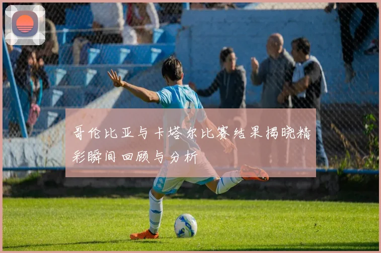 哥伦比亚与卡塔尔比赛结果揭晓精彩瞬间回顾与分析