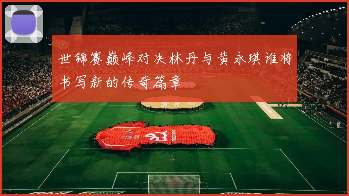 世锦赛巅峰对决林丹与黄永琪谁将书写新的传奇篇章