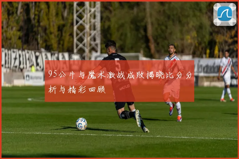 95公牛与魔术激战成败揭晓比分分析与精彩回顾