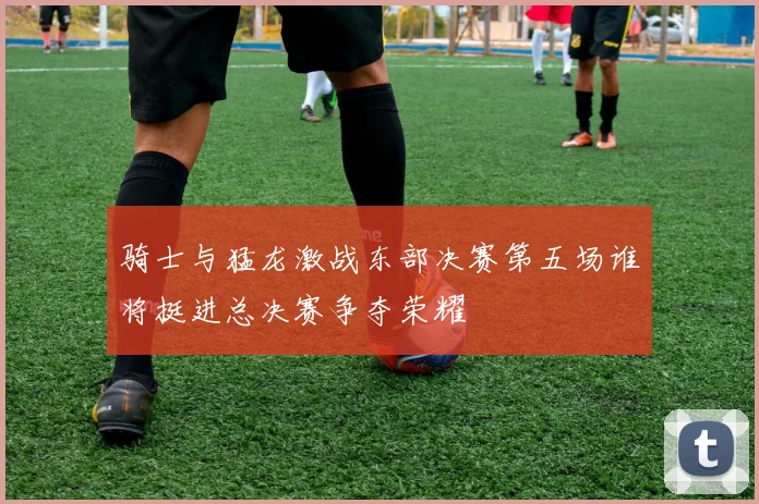 骑士与猛龙激战东部决赛第五场谁将挺进总决赛争夺荣耀