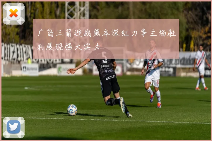 广岛三箭迎战熊本深红力争主场胜利展现强大实力