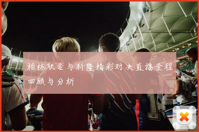 柏林联合与科隆精彩对决直播全程回顾与分析
