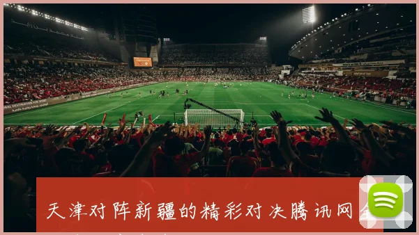 天津对阵新疆的精彩对决腾讯网全程直播赛事盛况