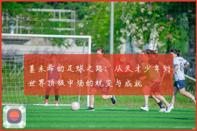 基米希的足球之路：从天才少年到世界顶级中场的蜕变与成就
