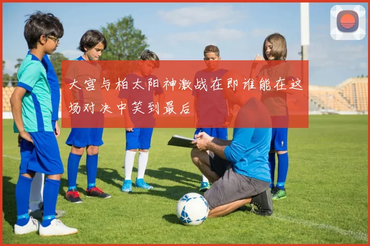 大宫与柏太阳神激战在即谁能在这场对决中笑到最后