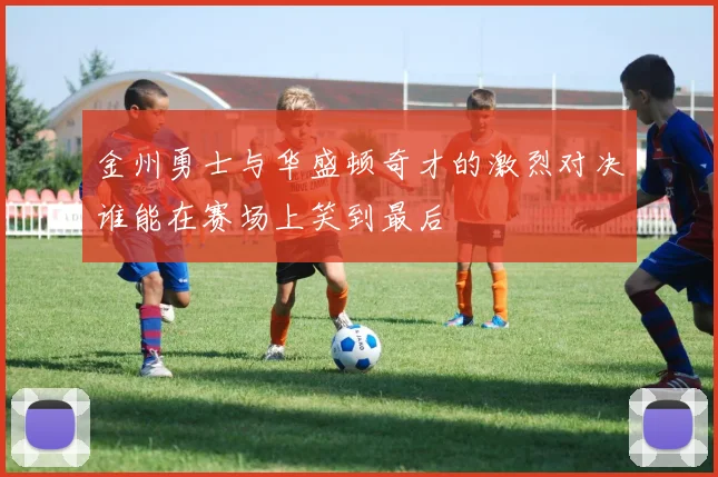 金州勇士与华盛顿奇才的激烈对决谁能在赛场上笑到最后