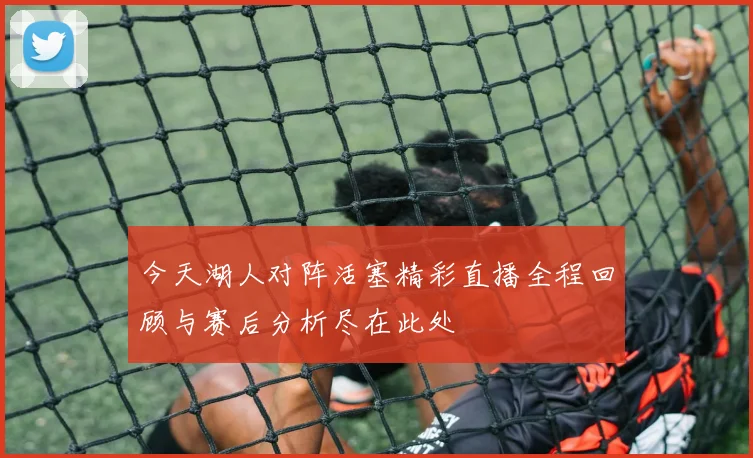 今天湖人对阵活塞精彩直播全程回顾与赛后分析尽在此处