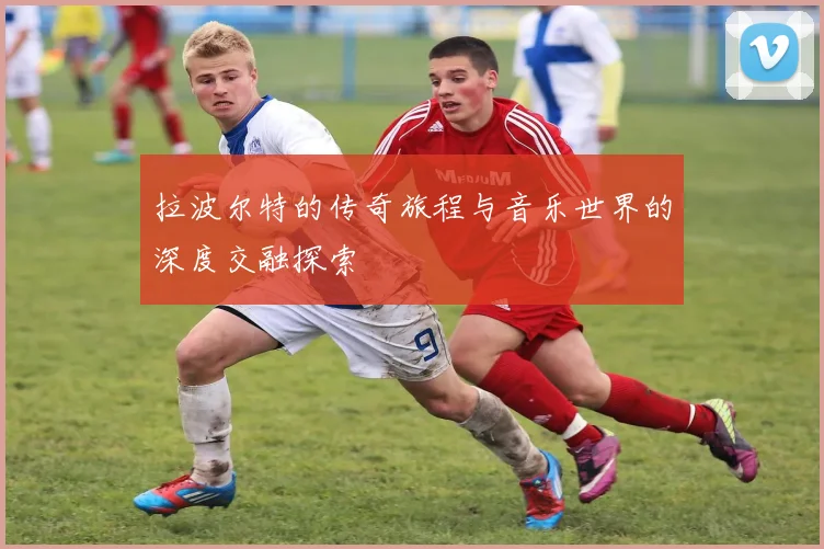 拉波尔特的传奇旅程与音乐世界的深度交融探索